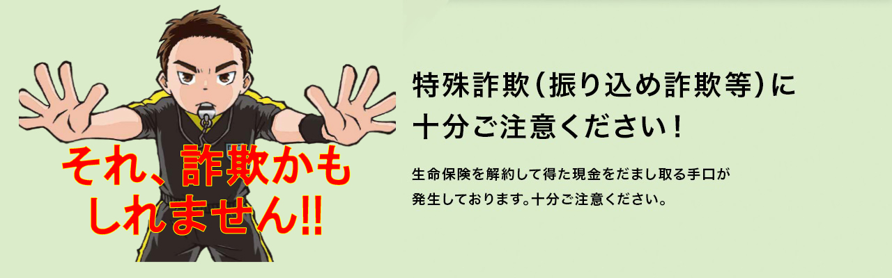 特殊詐欺（振り込め詐欺等）に十分ご注意ください！生命保険を解約して得た現金をだまし取る手口が発生しております。十分ご注意ください。